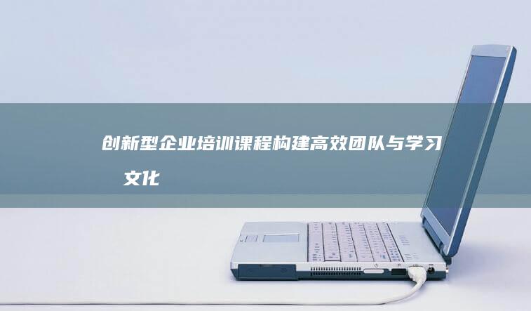 创新型企业培训课程：构建高效团队与学习型文化的路径